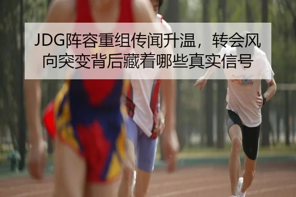 JDG阵容重组传闻升温，转会风向突变背后藏着哪些真实信号